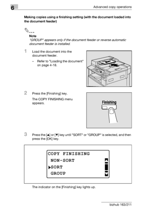 Page 1746Advanced copy operations
6-6 bizhub 163/211Making copies using a finishing setting (with the document loaded into 
the document feeder)
2
Note 
GROUP appears only if the document feeder or reverse automatic 
document feeder is installed.
1Load the document into the 
document feeder.
– Refer to Loading the document 
on page 4-18.
2Press the [Finishing] key.
The COPY FINISHING menu 
appears.
3Press the [+] or [,] key until SORT or GROUP is selected, and then 
press the [OK] key.
The indicator on the...