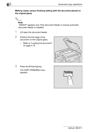 Page 1766Advanced copy operations
6-8 bizhub 163/211Making copies using a finishing setting (with the document placed on 
the original glass)
2
Note 
GROUP appears only if the document feeder or reverse automatic 
document feeder is installed.
1Lift open the document feeder.
2Position the first page of the 
document on the original glass.
– Refer to Loading the document 
on page 4-18.
3Press the [Finishing] key.
The COPY FINISHING menu 
appears.
Downloaded From ManualsPrinter.com Manuals 