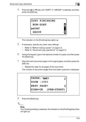 Page 177Advanced copy operations6
bizhub 163/211 6-9
4Press the [+] or [,] key until SORT or GROUP is selected, and then 
press the [OK] key.
The indicator on the [Finishing] key lights up.
5If necessary, specify any other copy settings.
– Refer to Before making copies on page 4-3.
– Refer to Advanced copy operations on page 6-3.
6Using the keypad, type in the desired number of copies, and then press 
the [Start] key.
7Place the next document page on the original glass, and then press the 
[OK] key.
– Repeat...