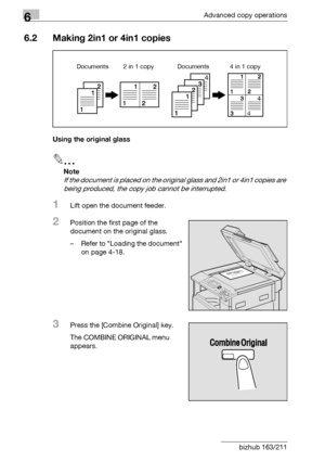 Page 1786Advanced copy operations
6-10 bizhub 163/211
6.2 Making 2in1 or 4in1 copies
Using the original glass
2
Note 
If the document is placed on the original glass and 2in1 or 4in1 copies are 
being produced, the copy job cannot be interrupted.
1Lift open the document feeder.
2Position the first page of the 
document on the original glass.
– Refer to Loading the document 
on page 4-18.
3Press the [Combine Original] key.
The COMBINE ORIGINAL menu 
appears.
Documents 2 in 1 copy Documents 4 in 1 copy
Downloaded...