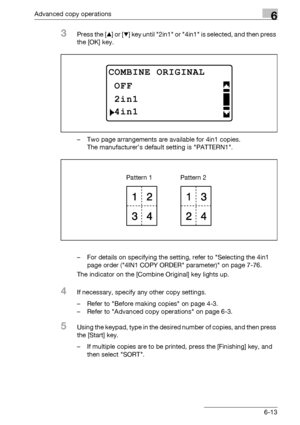 Page 181Advanced copy operations6
bizhub 163/211 6-13
3Press the [+] or [,] key until 2in1 or 4in1 is selected, and then press 
the [OK] key.
– Two page arrangements are available for 4in1 copies.
The manufacturer’s default setting is PATTERN1.
– For details on specifying the setting, refer to Selecting the 4in1 
page order (4IN1 COPY ORDER parameter) on page 7-76.
The indicator on the [Combine Original] key lights up.
4If necessary, specify any other copy settings.
– Refer to Before making copies on page 4-3.
–...