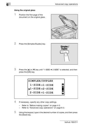 Page 1846Advanced copy operations
6-16 bizhub 163/211Using the original glass
1Position the first page of the 
document on the original glass.
2Press the [Simplex/Duplex] key.
3Press the [+] or [,] key until 1-SIDE % 2-SIDE is selected, and then 
press the [OK] key.
4If necessary, specify any other copy settings.
– Refer to Before making copies on page 4-3.
– Refer to Advanced copy operations on page 6-3.
5Using the keypad, type in the desired number of copies, and then press 
the [Start] key.
SIMPLEX/DUPLEX...