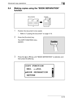 Page 187Advanced copy operations6
bizhub 163/211 6-19
6.4 Making copies using the BOOK SEPARATION 
function
1Position the document to be copied.
– Refer to Loading the document on page 4-18.
2Press the [Function] key.
The COPY FUNCTION menu 
appears.
3Press the [+] or [,] key until BOOK SEPARATION is selected, and 
then press the [OK] key.
Documents Copies
COPY FUNCTION
BOOK SEPARATION
NEG.
RETURN
POS.
Downloaded From ManualsPrinter.com Manuals 