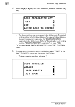 Page 1886Advanced copy operations
6-20 bizhub 163/211
4Press the [+] or [,] key until ON is selected, and then press the [OK] 
key.
– The document type can be changed in the Utility mode. The default 
binding setting is for left-bound books. To copy right-bound books, 
change the document type using the BINDING POSITION 
parameter in the Utility mode. (Refer to Selecting the book binding 
position (BINDING POSITION parameter) on page 7-66.)
/ appears beside BOOK SEPARATION in the COPY FUNCTION 
menu.
5To erase...