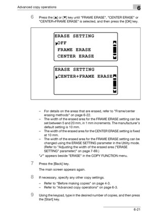 Page 189Advanced copy operations6
bizhub 163/211 6-21
6Press the [+] or [,] key until FRAME ERASE, CENTER ERASE or 
CENTER+FRAME ERASE is selected, and then press the [OK] key.
– For details on the areas that are erased, refer to Frame/center 
erasing methods on page 6-22.
– The width of the erased area for the FRAME ERASE setting can be 
set between 5 and 20 mm, in 1 mm increments. The manufacturer’s 
default setting is 10 mm.
– The width of the erased area for the CENTER ERASE setting is fixed 
at 10 mm.
– The...