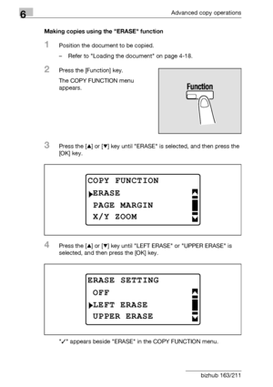 Page 1926Advanced copy operations
6-24 bizhub 163/211Making copies using the ERASE function
1Position the document to be copied.
– Refer to Loading the document on page 4-18.
2Press the [Function] key.
The COPY FUNCTION menu 
appears.
3Press the [+] or [,] key until ERASE is selected, and then press the 
[OK] key.
4Press the [+] or [,] key until LEFT ERASE or UPPER ERASE is 
selected, and then press the [OK] key.
/ appears beside ERASE in the COPY FUNCTION menu.
COPY FUNCTION
PAGE MARGIN
ERASE
X/Y ZOOM
ERASE...