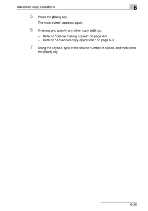 Page 193Advanced copy operations6
bizhub 163/211 6-25
5Press the [Back] key.
The main screen appears again.
6If necessary, specify any other copy settings.
– Refer to Before making copies on page 4-3.
– Refer to Advanced copy operations on page 6-3.
7Using the keypad, type in the desired number of copies, and then press 
the [Start] key.
Downloaded From ManualsPrinter.com Manuals 