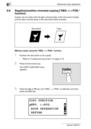 Page 1946Advanced copy operations
6-26 bizhub 163/211
6.6 Negative/positive-reversed copying (NEG.  POS. 
function)
Copies can be made with the light-colored areas of the document (media) 
and the dark-colored areas of the document (text) reversed.
Making copies using the NEG.  POS. function
1Position the document to be copied.
– Refer to Loading the document on page 4-18.
2Press the [Function] key.
The COPY FUNCTION menu 
appears.
3Press the [+] or [,] key until NEG.  POS. is selected, and then 
press the [OK]...