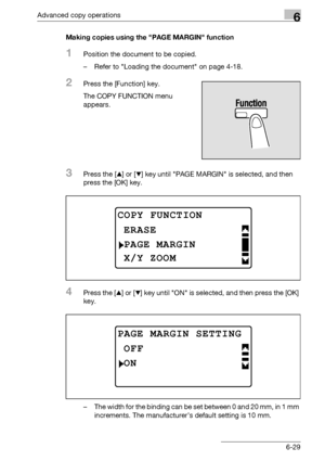 Page 197Advanced copy operations6
bizhub 163/211 6-29Making copies using the PAGE MARGIN function
1Position the document to be copied.
– Refer to Loading the document on page 4-18.
2Press the [Function] key.
The COPY FUNCTION menu 
appears.
3Press the [+] or [,] key until PAGE MARGIN is selected, and then 
press the [OK] key.
4Press the [+] or [,] key until ON is selected, and then press the [OK] 
key.
– The width for the binding can be set between 0 and 20 mm, in 1 mm 
increments. The manufacturer’s default...