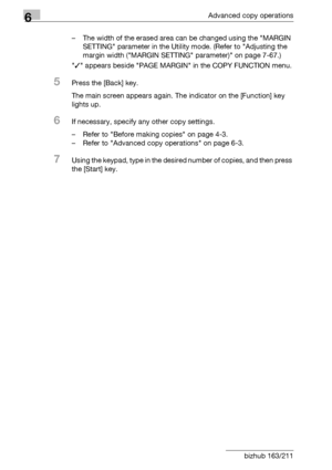 Page 1986Advanced copy operations
6-30 bizhub 163/211– The width of the erased area can be changed using the MARGIN 
SETTING parameter in the Utility mode. (Refer to Adjusting the 
margin width (MARGIN SETTING parameter) on page 7-67.)
/ appears beside PAGE MARGIN in the COPY FUNCTION menu.
5Press the [Back] key.
The main screen appears again. The indicator on the [Function] key 
lights up.
6If necessary, specify any other copy settings.
– Refer to Before making copies on page 4-3.
– Refer to Advanced copy...