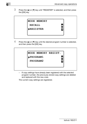 Page 2006Advanced copy operations
6-32 bizhub 163/211
3Press the [+] or [,] key until REGISTER is selected, and then press 
the [OK] key.
4Press the [+] or [,] key until the desired program number is selected, 
and then press the [OK] key.
– If copy settings have already been registered with the selected 
program number, the previously stored copy settings are deleted 
and replaced with the new ones.
The current copy settings are registered.
MODE MEMORY
REGISTER
RECALL
MODE MEMORY REGIST.
PROGRAM2
PROGRAM1...