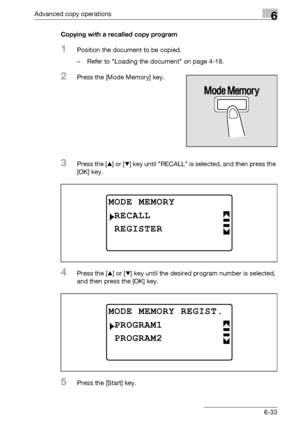 Page 201Advanced copy operations6
bizhub 163/211 6-33Copying with a recalled copy program
1Position the document to be copied.
– Refer to Loading the document on page 4-18.
2Press the [Mode Memory] key.
3Press the [+] or [,] key until RECALL is selected, and then press the 
[OK] key.
4Press the [+] or [,] key until the desired program number is selected, 
and then press the [OK] key.
5Press the [Start] key.
MODE MEMORY
REGISTER
RECALL
MODE MEMORY REGIST.
PROGRAM2
PROGRAM1
Downloaded From ManualsPrinter.com Manuals 