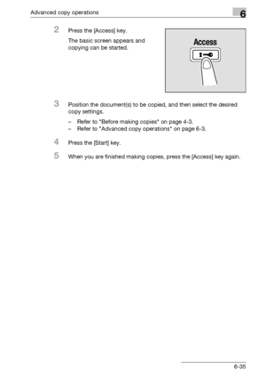 Page 203Advanced copy operations6
bizhub 163/211 6-35
2Press the [Access] key.
The basic screen appears and 
copying can be started.
3Position the document(s) to be copied, and then select the desired 
copy settings.
– Refer to Before making copies on page 4-3.
– Refer to Advanced copy operations on page 6-3.
4Press the [Start] key.
5When you are finished making copies, press the [Access] key again.
Downloaded From ManualsPrinter.com Manuals 