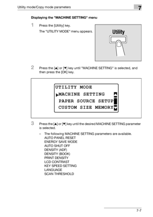 Page 211Utility mode/Copy mode parameters7
bizhub 163/211 7-7Displaying the MACHINE SETTING menu
1Press the [Utility] key.
The UTILITY MODE menu appears.
2Press the [+] or [,] key until MACHINE SETTING is selected, and 
then press the [OK] key.
3Press the [+] or [,] key until the desired MACHINE SETTING parameter 
is selected.
– The following MACHINE SETTING parameters are available.
AUTO PANEL RESET
ENERGY SAVE MODE
AUTO SHUT OFF
DENSITY (ADF)
DENSITY (BOOK)
PRINT DENSITY
LCD CONTRAST
KEY SPEED SETTING...