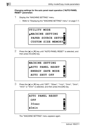 Page 2127Utility mode/Copy mode parameters
7-8 bizhub 163/211Changing settings for the auto panel reset operation (AUTO PANEL 
RESET parameter)
1Display the MACHINE SETTING menu.
– Refer to Displaying the MACHINE SETTING menu on page 7-7.
2Press the [+] or [,] key until AUTO PANEL RESET is selected, and 
then press the [OK] key.
3Press the [+] or [,] key until OFF, 30sec, 1min, 2min, 3min, 
4min or 5min is selected, and then press the [OK] key.
The MACHINE SETTING menu appears again.
UTILITY MODE 
PAPER SOURCE...