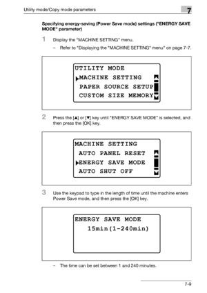 Page 213Utility mode/Copy mode parameters7
bizhub 163/211 7-9Specifying energy-saving (Power Save mode) settings (ENERGY SAVE 
MODE parameter)
1Display the MACHINE SETTING menu.
– Refer to Displaying the MACHINE SETTING menu on page 7-7.
2Press the [+] or [,] key until ENERGY SAVE MODE is selected, and 
then press the [OK] key.
3Use the keypad to type in the length of time until the machine enters 
Power Save mode, and then press the [OK] key.
– The time can be set between 1 and 240 minutes.
UTILITY MODE 
PAPER...