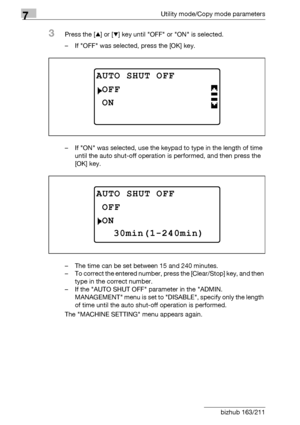 Page 2167Utility mode/Copy mode parameters
7-12 bizhub 163/211
3Press the [+] or [,] key until OFF or ON is selected.
– If OFF was selected, press the [OK] key.
– If ON was selected, use the keypad to type in the length of time 
until the auto shut-off operation is performed, and then press the 
[OK] key.
– The time can be set between 15 and 240 minutes.
– To correct the entered number, press the [Clear/Stop] key, and then 
type in the correct number.
– If the AUTO SHUT OFF parameter in the ADMIN. 
MANAGEMENT...