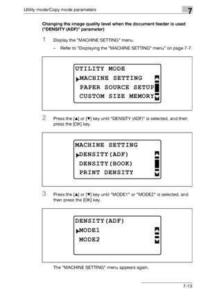 Page 217Utility mode/Copy mode parameters7
bizhub 163/211 7-13Changing the image quality level when the document feeder is used 
(DENSITY (ADF) parameter)
1Display the MACHINE SETTING menu.
– Refer to Displaying the MACHINE SETTING menu on page 7-7.
2Press the [+] or [,] key until DENSITY (ADF) is selected, and then 
press the [OK] key.
3Press the [+] or [,] key until MODE1 or MODE2 is selected, and 
then press the [OK] key.
The MACHINE SETTING menu appears again.
UTILITY MODE 
PAPER SOURCE SETUP
MACHINE...