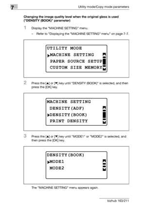 Page 2187Utility mode/Copy mode parameters
7-14 bizhub 163/211Changing the image quality level when the original glass is used 
(DENSITY (BOOK) parameter)
1Display the MACHINE SETTING menu.
– Refer to Displaying the MACHINE SETTING menu on page 7-7.
2Press the [+] or [,] key until DENSITY (BOOK) is selected, and then 
press the [OK] key.
3Press the [+] or [,] key until MODE1 or MODE2 is selected, and 
then press the [OK] key.
The MACHINE SETTING menu appears again.
UTILITY MODE 
PAPER SOURCE SETUP
MACHINE...