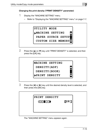 Page 219Utility mode/Copy mode parameters7
bizhub 163/211 7-15Changing the print density (PRINT DENSITY parameter)
1Display the MACHINE SETTING menu.
– Refer to Displaying the MACHINE SETTING menu on page 7-7.
2Press the [+] or [,] key until PRINT DENSITY is selected, and then 
press the [OK] key.
3Press the [*] or [)] key until the desired density level is selected, and 
then press the [OK] key.
The MACHINE SETTING menu appears again.
UTILITY MODE 
PAPER SOURCE SETUP
MACHINE SETTING
CUSTOM SIZE MEMORY
MACHINE...