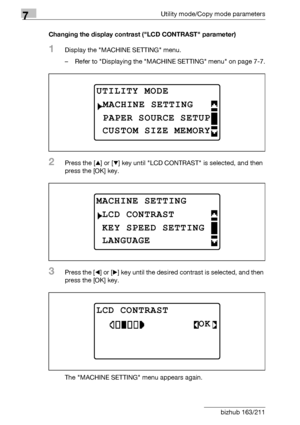 Page 2207Utility mode/Copy mode parameters
7-16 bizhub 163/211Changing the display contrast (LCD CONTRAST parameter)
1Display the MACHINE SETTING menu.
– Refer to Displaying the MACHINE SETTING menu on page 7-7.
2Press the [+] or [,] key until LCD CONTRAST is selected, and then 
press the [OK] key.
3Press the [*] or [)] key until the desired contrast is selected, and then 
press the [OK] key.
The MACHINE SETTING menu appears again.
UTILITY MODE 
PAPER SOURCE SETUP
MACHINE SETTING
CUSTOM SIZE MEMORY
MACHINE...