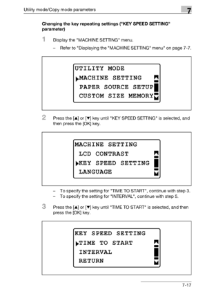 Page 221Utility mode/Copy mode parameters7
bizhub 163/211 7-17Changing the key repeating settings (KEY SPEED SETTING 
parameter)
1Display the MACHINE SETTING menu.
– Refer to Displaying the MACHINE SETTING menu on page 7-7.
2Press the [+] or [,] key until KEY SPEED SETTING is selected, and 
then press the [OK] key.
– To specify the setting for TIME TO START, continue with step 3.
– To specify the setting for INTERVAL, continue with step 5.
3Press the [+] or [,] key until TIME TO START is selected, and then...