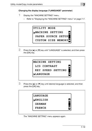 Page 223Utility mode/Copy mode parameters7
bizhub 163/211 7-19Changing the display language (LANGUAGE parameter)
1Display the MACHINE SETTING menu.
– Refer to Displaying the MACHINE SETTING menu on page 7-7.
2Press the [+] or [,] key until LANGUAGE is selected, and then press 
the [OK] key.
3Press the [+] or [,] key until desired language is selected, and then 
press the [OK] key.
The MACHINE SETTING menu appears again.
UTILITY MODE 
PAPER SOURCE SETUP
MACHINE SETTING
CUSTOM SIZE MEMORY
MACHINE SETTING
KEY SPEED...