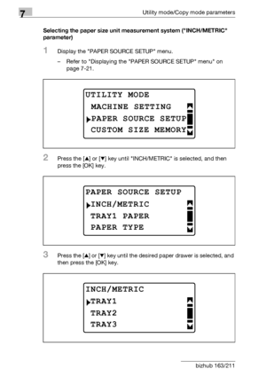 Page 2267Utility mode/Copy mode parameters
7-22 bizhub 163/211Selecting the paper size unit measurement system (INCH/METRIC 
parameter)
1Display the PAPER SOURCE SETUP menu.
– Refer to Displaying the PAPER SOURCE SETUP menu on 
page 7-21.
2Press the [+] or [,] key until INCH/METRIC is selected, and then 
press the [OK] key.
3Press the [+] or [,] key until the desired paper drawer is selected, and 
then press the [OK] key.
UTILITY MODE 
PAPER SOURCE SETUP
MACHINE SETTING
CUSTOM SIZE MEMORY
PAPER SOURCE SETUP...