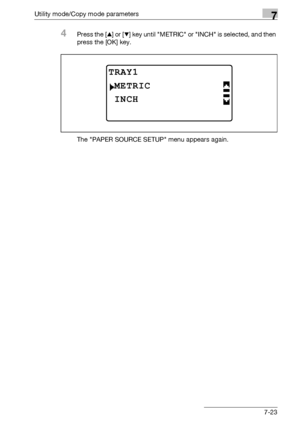 Page 227Utility mode/Copy mode parameters7
bizhub 163/211 7-23
4Press the [+] or [,] key until METRIC or INCH is selected, and then 
press the [OK] key.
The PAPER SOURCE SETUP menu appears again.
TRAY1
INCH
METRIC
Downloaded From ManualsPrinter.com Manuals 