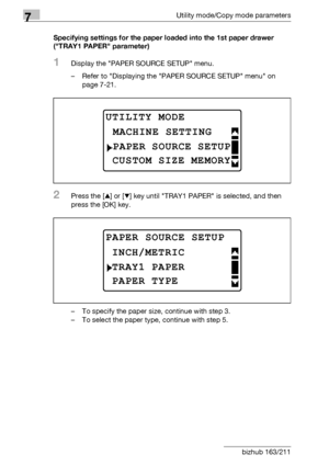 Page 2287Utility mode/Copy mode parameters
7-24 bizhub 163/211Specifying settings for the paper loaded into the 1st paper drawer 
(TRAY1 PAPER parameter)
1Display the PAPER SOURCE SETUP menu.
– Refer to Displaying the PAPER SOURCE SETUP menu on 
page 7-21.
2Press the [+] or [,] key until TRAY1 PAPER is selected, and then 
press the [OK] key.
– To specify the paper size, continue with step 3.
– To select the paper type, continue with step 5.
UTILITY MODE 
PAPER SOURCE SETUP
MACHINE SETTING
CUSTOM SIZE MEMORY...