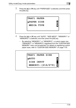 Page 229Utility mode/Copy mode parameters7
bizhub 163/211 7-25
3Press the [+] or [,] key until PAPER SIZE is selected, and then press 
the [OK] key.
4Press the [+] or [,] key until AUTO, SIZE INPUT, MEMORY1 or 
MEMORY2 is selected, and then press the [OK] key.
– By selecting MEMORY1 or MEMORY2, a custom paper size 
(MEMORY1 or MEMORY2) registered from the CUSTOM SIZE 
MEMORY menu can be selected. For details on registering custom 
paper sizes, refer to CUSTOM SIZE MEMORY on page 7-30.
TRAY1 PAPER
MEDIA TYPE...