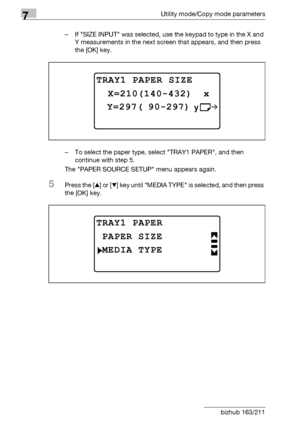 Page 2307Utility mode/Copy mode parameters
7-26 bizhub 163/211– If SIZE INPUT was selected, use the keypad to type in the X and 
Y measurements in the next screen that appears, and then press 
the [OK] key.
– To select the paper type, select TRAY1 PAPER, and then 
continue with step 5.
The PAPER SOURCE SETUP menu appears again.
5Press the [+] or [,] key until MEDIA TYPE is selected, and then press 
the [OK] key.
TRAY1 PAPER SIZE
 Y=297( 90-297)
 X=210(140-432)  x
TRAY1 PAPER
MEDIA TYPE
PAPER SIZE
Downloaded From...