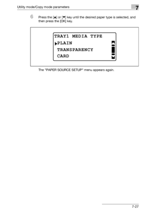 Page 231Utility mode/Copy mode parameters7
bizhub 163/211 7-27
6Press the [+] or [,] key until the desired paper type is selected, and 
then press the [OK] key.
The PAPER SOURCE SETUP menu appears again.
TRAY1 MEDIA TYPE
TRANSPARENCY
PLAIN
CARD
Downloaded From ManualsPrinter.com Manuals 
