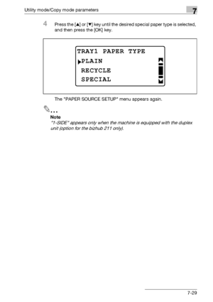 Page 233Utility mode/Copy mode parameters7
bizhub 163/211 7-29
4Press the [+] or [,] key until the desired special paper type is selected, 
and then press the [OK] key.
The PAPER SOURCE SETUP menu appears again.
2
Note 
1-SIDE appears only when the machine is equipped with the duplex 
unit (option for the bizhub 211 only).
TRAY1 PAPER TYPE
RECYCLE
PLAIN
SPECIAL
Downloaded From ManualsPrinter.com Manuals 