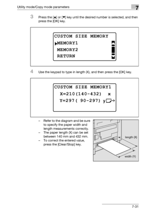 Page 235Utility mode/Copy mode parameters7
bizhub 163/211 7-31
3Press the [+] or [,] key until the desired number is selected, and then 
press the [OK] key.
4Use the keypad to type in length (X), and then press the [OK] key.
– Refer to the diagram and be sure 
to specify the paper width and 
length measurements correctly.
– The paper length (X) can be set 
between 140 mm and 432 mm.
– To correct the entered value, 
press the [Clear/Stop] key.
CUSTOM SIZE MEMORY
MEMORY2
MEMORY1
RETURN
CUSTOM SIZE MEMORY1 
 Y=297(...