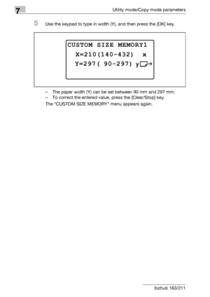 Page 2367Utility mode/Copy mode parameters
7-32 bizhub 163/211
5Use the keypad to type in width (Y), and then press the [OK] key.
– The paper width (Y) can be set between 90 mm and 297 mm.
– To correct the entered value, press the [Clear/Stop] key.
The CUSTOM SIZE MEMORY menu appears again.
CUSTOM SIZE MEMORY1 
 Y=297( 90-297)
 X=210(140-432)  x
Downloaded From ManualsPrinter.com Manuals 