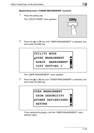 Page 239Utility mode/Copy mode parameters7
bizhub 163/211 7-35Replenishing toner (TONER REPLENISHER function)
1Press the [Utility] key.
The UTILITY MODE menu appears.
2Press the [+] or [,] key until USER MANAGEMENT is selected, and 
then press the [OK] key.
The USER MANAGEMENT menu appears.
3Press the [+] or [,] key until TONER REPLENISHER is selected, and 
then press the [OK] key.
Toner replenishing begins, and the USER MANAGEMENT menu 
appears again.
UTILITY MODE
ADMIN. MANAGEMENT
USER MANAGEMENT
COPY SETTING...