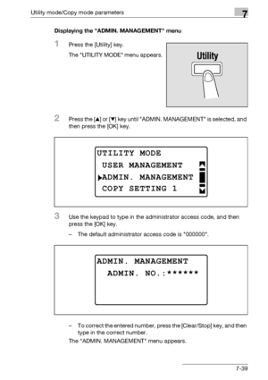 Page 243Utility mode/Copy mode parameters7
bizhub 163/211 7-39Displaying the ADMIN. MANAGEMENT menu
1Press the [Utility] key.
The UTILITY MODE menu appears.
2Press the [+] or [,] key until ADMIN. MANAGEMENT is selected, and 
then press the [OK] key.
3Use the keypad to type in the administrator access code, and then 
press the [OK] key.
– The default administrator access code is 000000.
– To correct the entered number, press the [Clear/Stop] key, and then 
type in the correct number.
The ADMIN. MANAGEMENT menu...