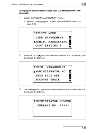 Page 245Utility mode/Copy mode parameters7
bizhub 163/211 7-41Changing the administrator access code (ADMINISTRATOR NO. 
parameter)
1Display the ADMIN. MANAGEMENT menu.
– Refer to Displaying the ADMIN. MANAGEMENT menu on 
page 7-39.
2Press the [+] or [,] key until ADMINISTRATOR NO. is selected, and 
then press the [OK] key.
3Use the keypad to type in the current administrator access code, and 
then press the [OK] key.
UTILITY MODE
ADMIN. MANAGEMENT
USER MANAGEMENT
COPY SETTING 1
ADMIN. MANAGEMENT
AUTO SHUT OFF...