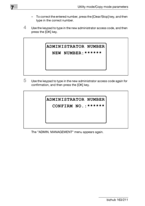 Page 2467Utility mode/Copy mode parameters
7-42 bizhub 163/211– To correct the entered number, press the [Clear/Stop] key, and then 
type in the correct number.
4Use the keypad to type in the new administrator access code, and then 
press the [OK] key.
5Use the keypad to type in the new administrator access code again for 
confirmation, and then press the [OK] key.
The ADMIN. MANAGEMENT menu appears again.
ADMINISTRATOR NUMBER
 NEW NUMBER:******
ADMINISTRATOR NUMBER
 CONFIRM NO.:******
Downloaded From...