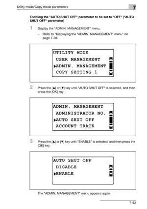 Page 247Utility mode/Copy mode parameters7
bizhub 163/211 7-43Enabling the AUTO SHUT OFF parameter to be set to OFF (AUTO 
SHUT OFF parameter)
1Display the ADMIN. MANAGEMENT menu.
– Refer to Displaying the ADMIN. MANAGEMENT menu on 
page 7-39.
2Press the [+] or [,] key until AUTO SHUT OFF is selected, and then 
press the [OK] key.
3Press the [+] or [,] key until ENABLE is selected, and then press the 
[OK] key.
The ADMIN. MANAGEMENT menu appears again.
UTILITY MODE
ADMIN. MANAGEMENT
USER MANAGEMENT
COPY SETTING...