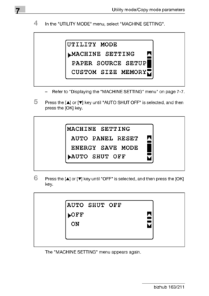 Page 2487Utility mode/Copy mode parameters
7-44 bizhub 163/211
4In the UTILITY MODE menu, select MACHINE SETTING.
– Refer to Displaying the MACHINE SETTING menu on page 7-7.
5Press the [+] or [,] key until AUTO SHUT OFF is selected, and then 
press the [OK] key.
6Press the [+] or [,] key until OFF is selected, and then press the [OK] 
key.
The MACHINE SETTING menu appears again.
UTILITY MODE 
PAPER SOURCE SETUP
MACHINE SETTING
CUSTOM SIZE MEMORY
MACHINE SETTING
ENERGY SAVE MODE
AUTO PANEL RESET
AUTO SHUT OFF...