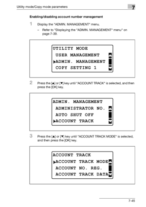 Page 249Utility mode/Copy mode parameters7
bizhub 163/211 7-45Enabling/disabling account number management
1Display the ADMIN. MANAGEMENT menu.
– Refer to Displaying the ADMIN. MANAGEMENT menu on 
page 7-39.
2Press the [+] or [,] key until ACCOUNT TRACK is selected, and then 
press the [OK] key.
3Press the [+] or [,] key until ACCOUNT TRACK MODE is selected, 
and then press the [OK] key.
UTILITY MODE
ADMIN. MANAGEMENT
USER MANAGEMENT
COPY SETTING 1
ADMIN. MANAGEMENT
AUTO SHUT OFF
ADMINISTRATOR NO.
ACCOUNT TRACK...