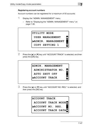 Page 251Utility mode/Copy mode parameters7
bizhub 163/211 7-47Registering account numbers
Account numbers can be registered for a maximum of 50 accounts.
1Display the ADMIN. MANAGEMENT menu.
– Refer to Displaying the ADMIN. MANAGEMENT menu on 
page 7-39.
2Press the [+] or [,] key until ACCOUNT TRACK is selected, and then 
press the [OK] key.
3Press the [+] or [,] key until ACCOUNT NO. REG. is selected, and 
then press the [OK] key.
UTILITY MODE
ADMIN. MANAGEMENT
USER MANAGEMENT
COPY SETTING 1
ADMIN. MANAGEMENT...