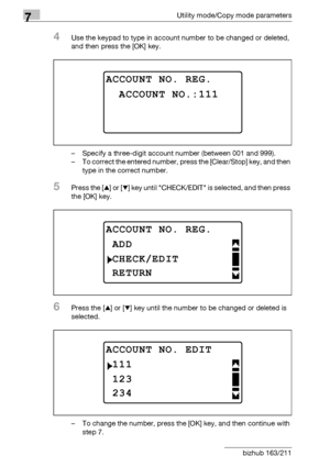 Page 2547Utility mode/Copy mode parameters
7-50 bizhub 163/211
4Use the keypad to type in account number to be changed or deleted, 
and then press the [OK] key.
– Specify a three-digit account number (between 001 and 999).
– To correct the entered number, press the [Clear/Stop] key, and then 
type in the correct number.
5Press the [+] or [,] key until CHECK/EDIT is selected, and then press 
the [OK] key.
6Press the [+] or [,] key until the number to be changed or deleted is 
selected.
– To change the number,...