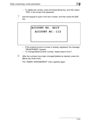 Page 255Utility mode/Copy mode parameters7
bizhub 163/211 7-51– To delete the number, press the [Clear/Stop] key, and then select 
YES in the screen that appeared.
7Use the keypad to type in the new number, and then press the [OK] 
key.
– If the entered account number is already registered, the message 
REGISTERED! appears.
– To change/delete another number, repeat steps 6 and 7.
8After the numbers have been changed/deleted as desired, press the 
[Back] key three times.
The ADMIN. MANAGEMENT menu appears again....