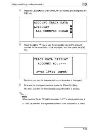 Page 257Utility mode/Copy mode parameters7
bizhub 163/211 7-53
4Press the [+] or [,] key until DISPLAY is selected, and then press the 
[OK] key.
5Press the [+] or [,] key or use the keypad to type in the account 
number for the information to be displayed, and then press the [OK] 
key.
The total counters for the selected account number is displayed.
6To erase the displayed counters, press the [Clear/Stop] key.
The total counters for the selected account number is cleared.
2
Note 
When optional fax kit FK-506 is...