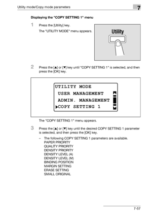 Page 261Utility mode/Copy mode parameters7
bizhub 163/211 7-57Displaying the COPY SETTING 1 menu
1Press the [Utility] key.
The UTILITY MODE menu appears.
2Press the [+] or [,] key until COPY SETTING 1 is selected, and then 
press the [OK] key.
The COPY SETTING 1 menu appears.
3Press the [+] or [,] key until the desired COPY SETTING 1 parameter 
is selected, and then press the [OK] key.
– The following COPY SETTING 1 parameters are available.
PAPER PRIORITY
QUALITY PRIORITY
DENSITY PRIORITY
DENSITY LEVEL (A)...