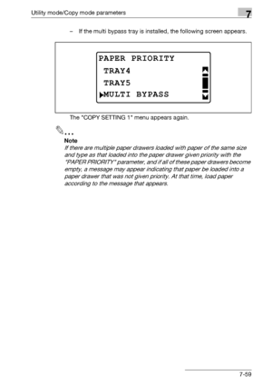 Page 263Utility mode/Copy mode parameters7
bizhub 163/211 7-59– If the multi bypass tray is installed, the following screen appears.
The COPY SETTING 1 menu appears again.
2
Note 
If there are multiple paper drawers loaded with paper of the same size 
and type as that loaded into the paper drawer given priority with the 
PAPER PRIORITY parameter, and if all of these paper drawers become 
empty, a message may appear indicating that paper be loaded into a 
paper drawer that was not given priority. At that time,...