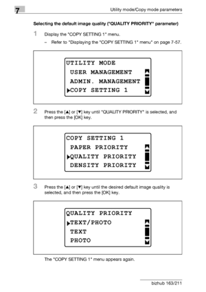 Page 2647Utility mode/Copy mode parameters
7-60 bizhub 163/211Selecting the default image quality (QUALITY PRIORITY parameter)
1Display the COPY SETTING 1 menu.
– Refer to Displaying the COPY SETTING 1 menu on page 7-57.
2Press the [+] or [,] key until QUALITY PRIORITY is selected, and 
then press the [OK] key.
3Press the [+] or [,] key until the desired default image quality is 
selected, and then press the [OK] key.
The COPY SETTING 1 menu appears again.
UTILITY MODE
ADMIN. MANAGEMENT
USER MANAGEMENT
COPY...